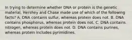 In trying to determine whether DNA or protein is the genetic material, Hershey and Chase made use of which of the following facts? A. DNA contains sulfur, whereas protein does not. B. DNA contains phosphorus, whereas protein does not. C. DNA contains nitrogen, whereas protein does not. D. DNA contains purines, whereas protein includes pyrimidines.