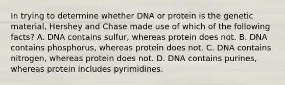 In trying to determine whether DNA or protein is the genetic material, Hershey and Chase made use of which of the following facts? A. DNA contains sulfur, whereas protein does not. B. DNA contains phosphorus, whereas protein does not. C. DNA contains nitrogen, whereas protein does not. D. DNA contains purines, whereas protein includes pyrimidines.