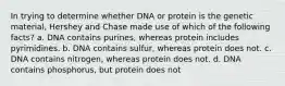 In trying to determine whether DNA or protein is the genetic material, Hershey and Chase made use of which of the following facts? a. DNA contains purines, whereas protein includes pyrimidines. b. DNA contains sulfur, whereas protein does not. c. DNA contains nitrogen, whereas protein does not. d. DNA contains phosphorus, but protein does not