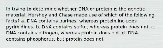 In trying to determine whether DNA or protein is the genetic material, Hershey and Chase made use of which of the following facts? a. DNA contains purines, whereas protein includes pyrimidines. b. DNA contains sulfur, whereas protein does not. c. DNA contains nitrogen, whereas protein does not. d. DNA contains phosphorus, but protein does not