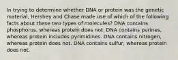 In trying to determine whether DNA or protein was the genetic material, Hershey and Chase made use of which of the following facts about these two types of molecules? DNA contains phosphorus, whereas protein does not. DNA contains purines, whereas protein includes pyrimidines. DNA contains nitrogen, whereas protein does not. DNA contains sulfur, whereas protein does not.