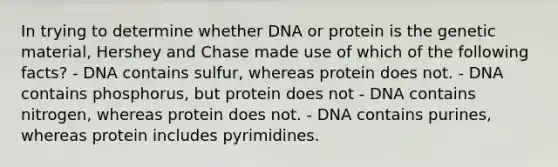 In trying to determine whether DNA or protein is the genetic material, Hershey and Chase made use of which of the following facts? - DNA contains sulfur, whereas protein does not. - DNA contains phosphorus, but protein does not - DNA contains nitrogen, whereas protein does not. - DNA contains purines, whereas protein includes pyrimidines.