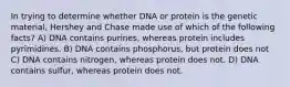 In trying to determine whether DNA or protein is the genetic material, Hershey and Chase made use of which of the following facts? A) DNA contains purines, whereas protein includes pyrimidines. B) DNA contains phosphorus, but protein does not C) DNA contains nitrogen, whereas protein does not. D) DNA contains sulfur, whereas protein does not.