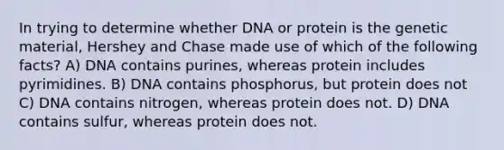 In trying to determine whether DNA or protein is the genetic material, Hershey and Chase made use of which of the following facts? A) DNA contains purines, whereas protein includes pyrimidines. B) DNA contains phosphorus, but protein does not C) DNA contains nitrogen, whereas protein does not. D) DNA contains sulfur, whereas protein does not.