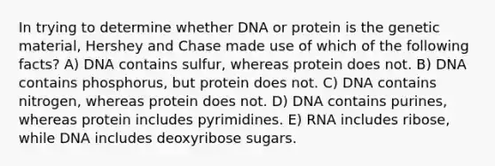 In trying to determine whether DNA or protein is the genetic material, Hershey and Chase made use of which of the following facts? A) DNA contains sulfur, whereas protein does not. B) DNA contains phosphorus, but protein does not. C) DNA contains nitrogen, whereas protein does not. D) DNA contains purines, whereas protein includes pyrimidines. E) RNA includes ribose, while DNA includes deoxyribose sugars.