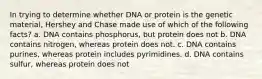 In trying to determine whether DNA or protein is the genetic material, Hershey and Chase made use of which of the following facts? a. DNA contains phosphorus, but protein does not b. DNA contains nitrogen, whereas protein does not. c. DNA contains purines, whereas protein includes pyrimidines. d. DNA contains sulfur, whereas protein does not