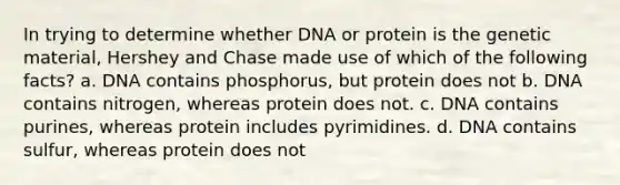 In trying to determine whether DNA or protein is the genetic material, Hershey and Chase made use of which of the following facts? a. DNA contains phosphorus, but protein does not b. DNA contains nitrogen, whereas protein does not. c. DNA contains purines, whereas protein includes pyrimidines. d. DNA contains sulfur, whereas protein does not