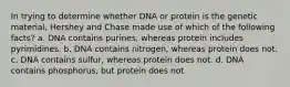 In trying to determine whether DNA or protein is the genetic material, Hershey and Chase made use of which of the following facts? a. DNA contains purines, whereas protein includes pyrimidines. b. DNA contains nitrogen, whereas protein does not. c. DNA contains sulfur, whereas protein does not. d. DNA contains phosphorus, but protein does not