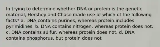 In trying to determine whether DNA or protein is the genetic material, Hershey and Chase made use of which of the following facts? a. DNA contains purines, whereas protein includes pyrimidines. b. DNA contains nitrogen, whereas protein does not. c. DNA contains sulfur, whereas protein does not. d. DNA contains phosphorus, but protein does not