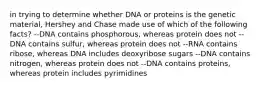 in trying to determine whether DNA or proteins is the genetic material, Hershey and Chase made use of which of the following facts? --DNA contains phosphorous, whereas protein does not --DNA contains sulfur, whereas protein does not --RNA contains ribose, whereas DNA includes deoxyribose sugars --DNA contains nitrogen, whereas protein does not --DNA contains proteins, whereas protein includes pyrimidines