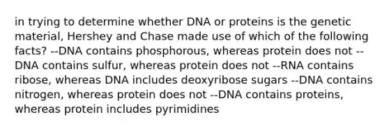 in trying to determine whether DNA or proteins is the genetic material, Hershey and Chase made use of which of the following facts? --DNA contains phosphorous, whereas protein does not --DNA contains sulfur, whereas protein does not --RNA contains ribose, whereas DNA includes deoxyribose sugars --DNA contains nitrogen, whereas protein does not --DNA contains proteins, whereas protein includes pyrimidines