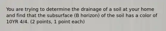 You are trying to determine the drainage of a soil at your home and find that the subsurface (B horizon) of the soil has a color of 10YR 4/4. (2 points, 1 point each)