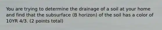 You are trying to determine the drainage of a soil at your home and find that the subsurface (B horizon) of the soil has a color of 10YR 4/3. (2 points total)