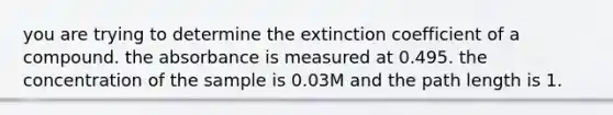 you are trying to determine the extinction coefficient of a compound. the absorbance is measured at 0.495. the concentration of the sample is 0.03M and the path length is 1.