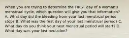 When you are trying to determine the FIRST day of a​ woman's menstrual​ cycle, which question will give you that​ information? A. What day did the bleeding from your last menstrual period​ stop? B. What was the first day of your last menstrual​ period? C. What day do you think your next menstrual period will​ start? D. What day was your last​ ovulation?