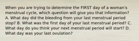 When you are trying to determine the FIRST day of a​ woman's menstrual​ cycle, which question will give you that​ information? A. What day did the bleeding from your last menstrual period​ stop? B. What was the first day of your last menstrual​ period? C. What day do you think your next menstrual period will​ start? D. What day was your last​ ovulation?