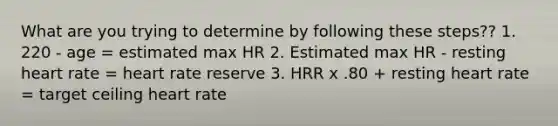 What are you trying to determine by following these steps?? 1. 220 - age = estimated max HR 2. Estimated max HR - resting heart rate = heart rate reserve 3. HRR x .80 + resting heart rate = target ceiling heart rate