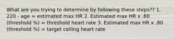 What are you trying to determine by following these steps?? 1. 220 - age = estimated max HR 2. Estimated max HR x .60 (threshold %) = threshold heart rate 3. Estimated max HR x .80 (threshold %) = target ceiling heart rate