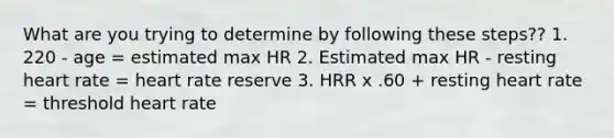 What are you trying to determine by following these steps?? 1. 220 - age = estimated max HR 2. Estimated max HR - resting heart rate = heart rate reserve 3. HRR x .60 + resting heart rate = threshold heart rate