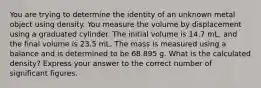 You are trying to determine the identity of an unknown metal object using density. You measure the volume by displacement using a graduated cylinder. The initial volume is 14.7 mL, and the final volume is 23.5 mL. The mass is measured using a balance and is determined to be 68.895 g. What is the calculated density? Express your answer to the correct number of significant figures.