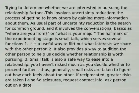 Trying to determine whether we are interested in pursuing the relationship further -This involves uncertainty reduction: the process of getting to know others by gaining more information about them. As usual part of uncertainty reduction is the search for common ground, and it involves the conversational basics as "where are you from?" or "what is your major" The hallmark of the experimenting stage is small talk, which serves several functions 1. It is a useful way to flirt out what interests we share with the other person 2. It also provides a way to audition the other person to help us decide whether relationship is worth pursuing. 3. Small talk is also a safe way to ease into a relationship. you haven't risked much as you decide whether to proceed further. - thus, generally, small risks are taken to figure out how each feels about the other. if reciprocated, greater risks are taken i e self-disclosures, request contact info, ask person out on a date