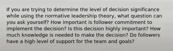 If you are trying to determine the level of decision significance while using the normative leadership theory, what question can you ask yourself? How important is follower commitment to implement the decision? Is this decision highly important? How much knowledge is needed to make the decision? Do followers have a high level of support for the team and goals?