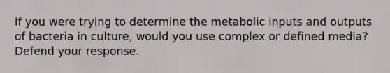 If you were trying to determine the metabolic inputs and outputs of bacteria in culture, would you use complex or defined media? Defend your response.