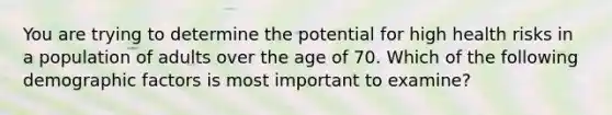 You are trying to determine the potential for high health risks in a population of adults over the age of 70. Which of the following demographic factors is most important to examine?