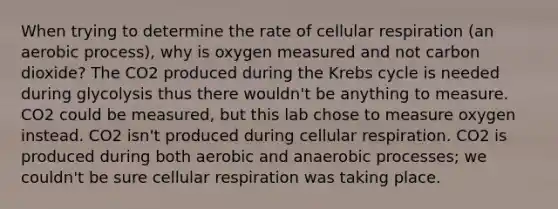 When trying to determine the rate of <a href='https://www.questionai.com/knowledge/k1IqNYBAJw-cellular-respiration' class='anchor-knowledge'>cellular respiration</a> (an aerobic process), why is oxygen measured and not carbon dioxide? The CO2 produced during the <a href='https://www.questionai.com/knowledge/kqfW58SNl2-krebs-cycle' class='anchor-knowledge'>krebs cycle</a> is needed during glycolysis thus there wouldn't be anything to measure. CO2 could be measured, but this lab chose to measure oxygen instead. CO2 isn't produced during cellular respiration. CO2 is produced during both aerobic and anaerobic processes; we couldn't be sure cellular respiration was taking place.