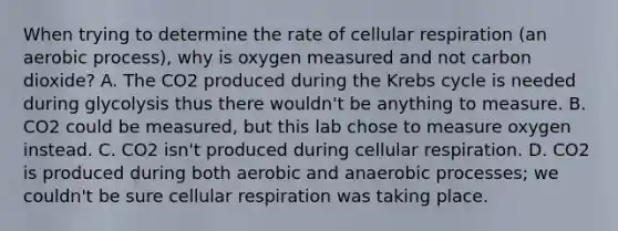 When trying to determine the rate of cellular respiration (an aerobic process), why is oxygen measured and not carbon dioxide? A. The CO2 produced during the Krebs cycle is needed during glycolysis thus there wouldn't be anything to measure. B. CO2 could be measured, but this lab chose to measure oxygen instead. C. CO2 isn't produced during cellular respiration. D. CO2 is produced during both aerobic and anaerobic processes; we couldn't be sure cellular respiration was taking place.