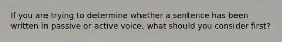 If you are trying to determine whether a sentence has been written in passive or active voice, what should you consider first?