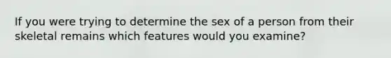 If you were trying to determine the sex of a person from their skeletal remains which features would you examine?