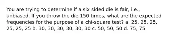 You are trying to determine if a six-sided die is fair, i.e., unbiased. If you throw the die 150 times, what are the expected frequencies for the purpose of a chi-square test? a. 25, 25, 25, 25, 25, 25 b. 30, 30, 30, 30, 30, 30 c. 50, 50, 50 d. 75, 75