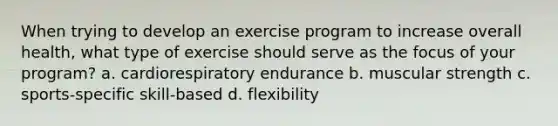 When trying to develop an exercise program to increase overall health, what type of exercise should serve as the focus of your program? a. cardiorespiratory endurance b. muscular strength c. sports-specific skill-based d. flexibility