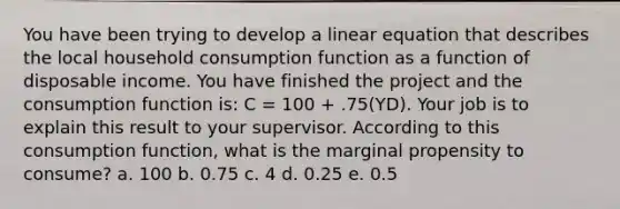 You have been trying to develop a linear equation that describes the local household consumption function as a function of disposable income. You have finished the project and the consumption function is: C = 100 + .75(YD). Your job is to explain this result to your supervisor. According to this consumption function, what is the marginal propensity to consume? a. 100 b. 0.75 c. 4 d. 0.25 e. 0.5