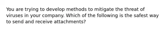 You are trying to develop methods to mitigate the threat of viruses in your company. Which of the following is the safest way to send and receive attachments?