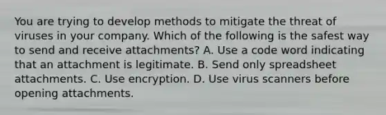 You are trying to develop methods to mitigate the threat of viruses in your company. Which of the following is the safest way to send and receive attachments? A. Use a code word indicating that an attachment is legitimate. B. Send only spreadsheet attachments. C. Use encryption. D. Use virus scanners before opening attachments.