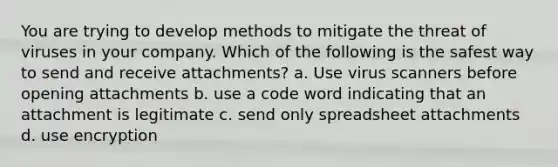 You are trying to develop methods to mitigate the threat of viruses in your company. Which of the following is the safest way to send and receive attachments? a. Use virus scanners before opening attachments b. use a code word indicating that an attachment is legitimate c. send only spreadsheet attachments d. use encryption