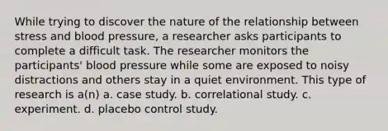 While trying to discover the nature of the relationship between stress and blood pressure, a researcher asks participants to complete a difficult task. The researcher monitors the participants' blood pressure while some are exposed to noisy distractions and others stay in a quiet environment. This type of research is a(n) a. case study. b. correlational study. c. experiment. d. placebo control study.