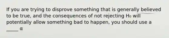 If you are trying to disprove something that is generally believed to be true, and the consequences of not rejecting H₀ will potentially allow something bad to happen, you should use a _____ α