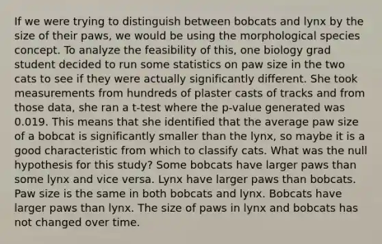 If we were trying to distinguish between bobcats and lynx by the size of their paws, we would be using the morphological species concept. To analyze the feasibility of this, one biology grad student decided to run some statistics on paw size in the two cats to see if they were actually significantly different. She took measurements from hundreds of plaster casts of tracks and from those data, she ran a t-test where the p-value generated was 0.019. This means that she identified that the average paw size of a bobcat is significantly smaller than the lynx, so maybe it is a good characteristic from which to classify cats. What was the null hypothesis for this study? Some bobcats have larger paws than some lynx and vice versa. Lynx have larger paws than bobcats. Paw size is the same in both bobcats and lynx. Bobcats have larger paws than lynx. The size of paws in lynx and bobcats has not changed over time.