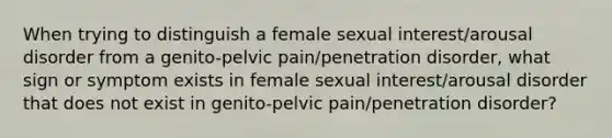 When trying to distinguish a female sexual interest/arousal disorder from a genito-pelvic pain/penetration disorder, what sign or symptom exists in female sexual interest/arousal disorder that does not exist in genito-pelvic pain/penetration disorder?