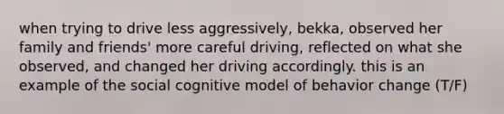 when trying to drive less aggressively, bekka, observed her family and friends' more careful driving, reflected on what she observed, and changed her driving accordingly. this is an example of the social cognitive model of behavior change (T/F)