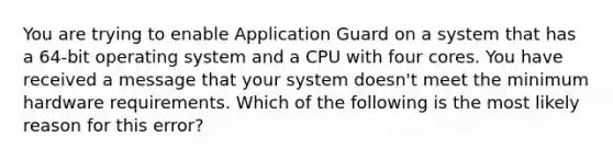 You are trying to enable Application Guard on a system that has a 64-bit operating system and a CPU with four cores. You have received a message that your system doesn't meet the minimum hardware requirements. Which of the following is the most likely reason for this error?