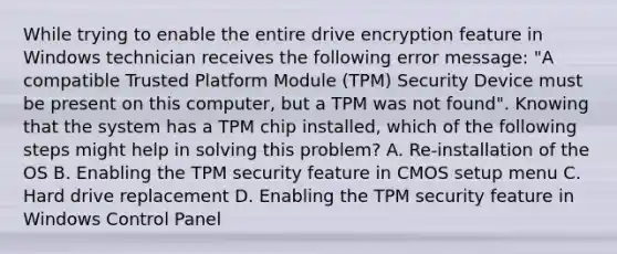 While trying to enable the entire drive encryption feature in Windows technician receives the following error message: "A compatible Trusted Platform Module (TPM) Security Device must be present on this computer, but a TPM was not found". Knowing that the system has a TPM chip installed, which of the following steps might help in solving this problem? A. Re-installation of the OS B. Enabling the TPM security feature in CMOS setup menu C. Hard drive replacement D. Enabling the TPM security feature in Windows Control Panel