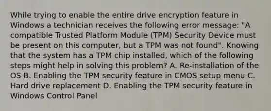 While trying to enable the entire drive encryption feature in Windows a technician receives the following error message: "A compatible Trusted Platform Module (TPM) Security Device must be present on this computer, but a TPM was not found". Knowing that the system has a TPM chip installed, which of the following steps might help in solving this problem? A. Re-installation of the OS B. Enabling the TPM security feature in CMOS setup menu C. Hard drive replacement D. Enabling the TPM security feature in Windows Control Panel