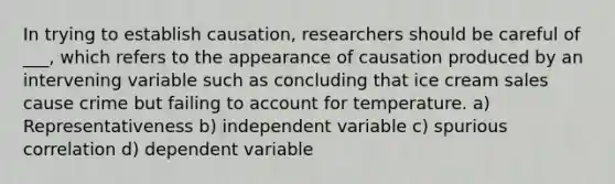 In trying to establish causation, researchers should be careful of ___, which refers to the appearance of causation produced by an intervening variable such as concluding that ice cream sales cause crime but failing to account for temperature. a) Representativeness b) independent variable c) spurious correlation d) dependent variable