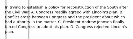 In trying to establish a policy for reconstruction of the South after the Civil War: A. Congress readily agreed with Lincoln's plan. B. Conflict arose between Congress and the president about which had authority in the matter. C. President Andrew Johnson finally forced Congress to adopt his plan. D. Congress rejected Lincoln's plan.