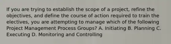 If you are trying to establish the scope of a project, refine the objectives, and define the course of action required to train the electives, you are attempting to manage which of the following Project Management Process Groups? A. Initiating B. Planning C. Executing D. Monitoring and Controlling