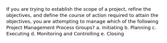 If you are trying to establish the scope of a project, refine the objectives, and define the course of action required to attain the objectives, you are attempting to manage which of the following Project Management Process Groups? a. Initiating b. Planning c. Executing d. Monitoring and Controlling e. Closing